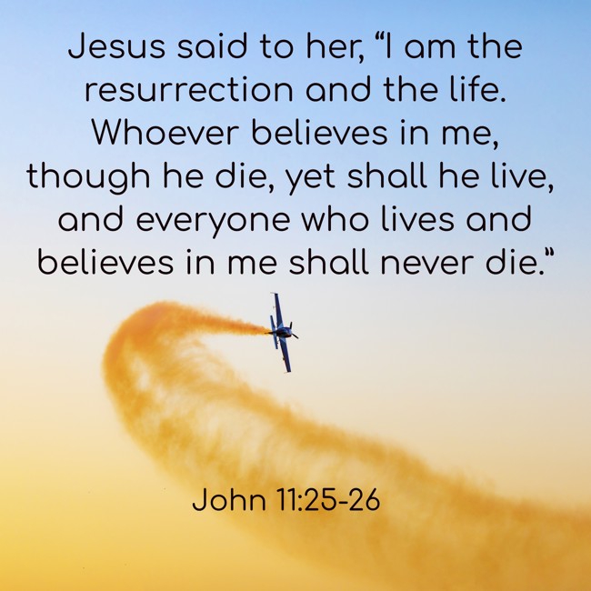 Jesus said to her, “I am the resurrection and the life. Whoever believes in me, though he die, yet shall he live, and everyone who lives and believes in me shall never die.” - John 11:25-26