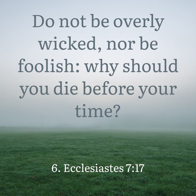 Do not be overly wicked, nor be foolish: why should you die before your time? - 6. Ecclesiastes 7:17