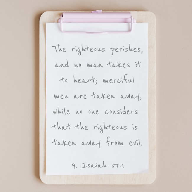 The righteous perishes, and no man takes it to heart; merciful men are taken away, while no one considers that the righteous is taken away from evil. - 9. Isaiah 57:1