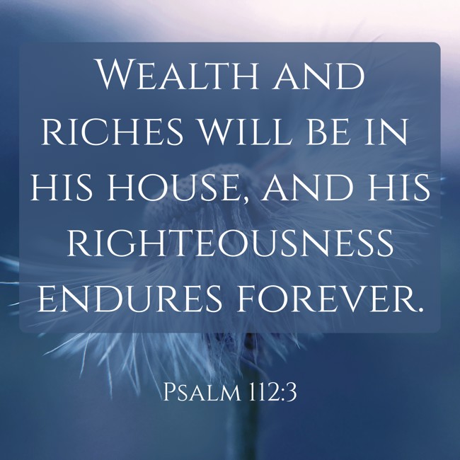 Wealth and riches will be in his house, and his righteousness endures forever. - Psalm 112:3