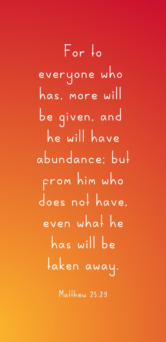 For to everyone who has, more will be given, and he will have abundance; but from him who does not have, even what he has will be taken away. - Matthew 25:29