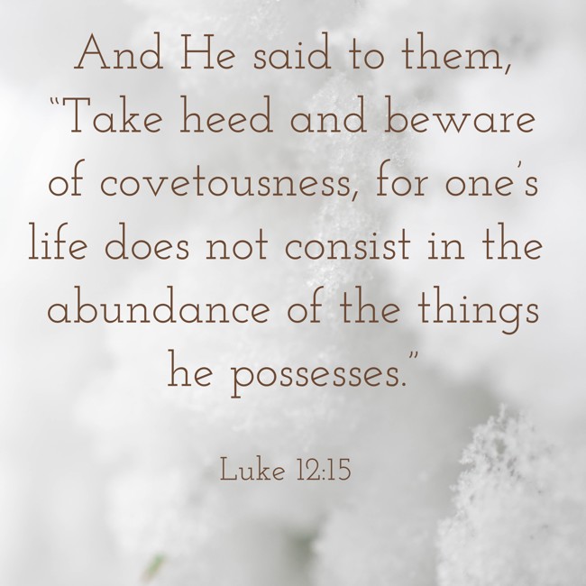 And He said to them, “Take heed and beware of covetousness, for one’s life does not consist in the abundance of the things he possesses.” - Luke 12:15