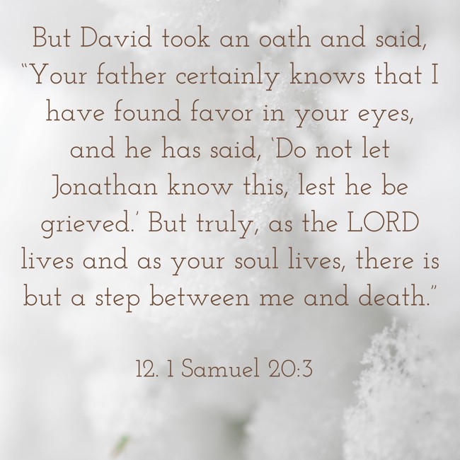But David took an oath and said, “Your father certainly knows that I have found favor in your eyes, and he has said, ‘Do not let Jonathan know this, lest he be grieved.’ But truly, as the LORD lives and as your soul lives, there is but a step between me and death.” - 12. 1 Samuel 20:3