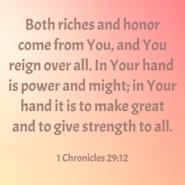 Both riches and honor come from You, and You reign over all. In Your hand is power and might; in Your hand it is to make great and to give strength to all. - 1 Chronicles 29:12