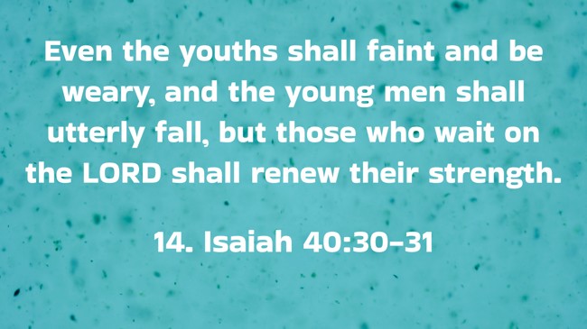 Even the youths shall faint and be weary, and the young men shall utterly fall, but those who wait on the LORD shall renew their strength. - 14. Isaiah 40:30-31