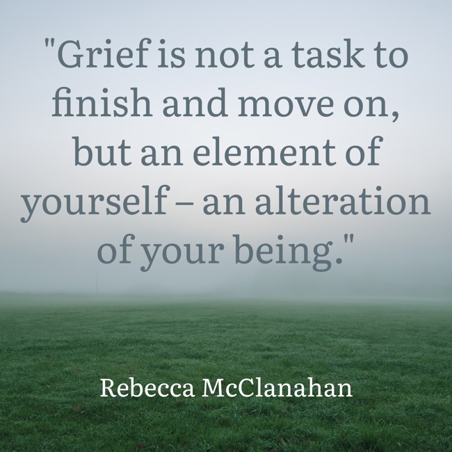 Grief is not a task to finish and move on, but an element of yourself – an alteration of your being. - Rebecca McClanahan