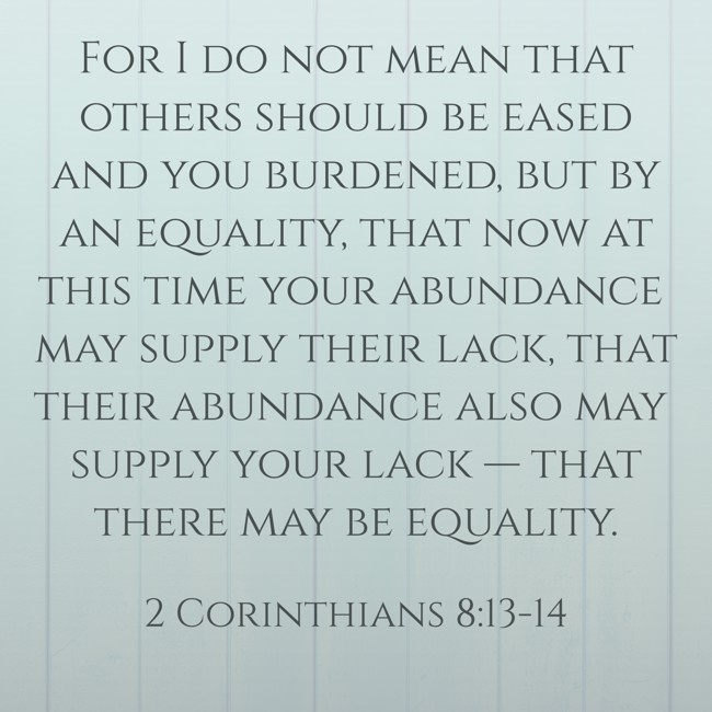 For I do not mean that others should be eased and you burdened, but by an equality, that now at this time your abundance may supply their lack, that their abundance also may supply your lack — that there may be equality. - 2 Corinthians 8:13-14