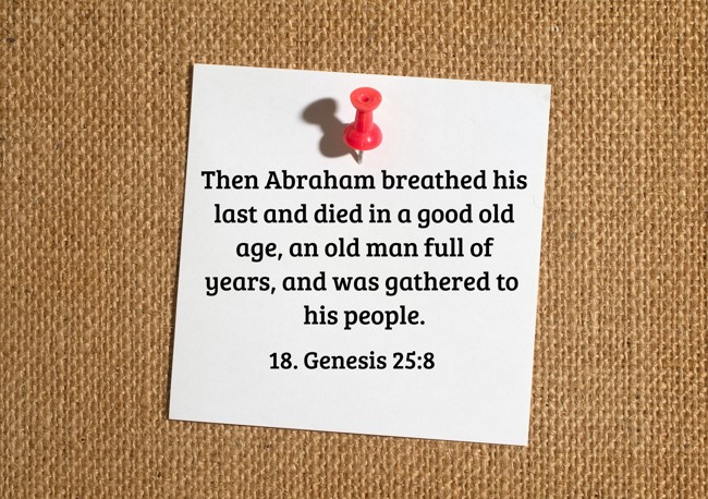 Then Abraham breathed his last and died in a good old age, an old man full of years, and was gathered to his people. - 18. Genesis 25:8