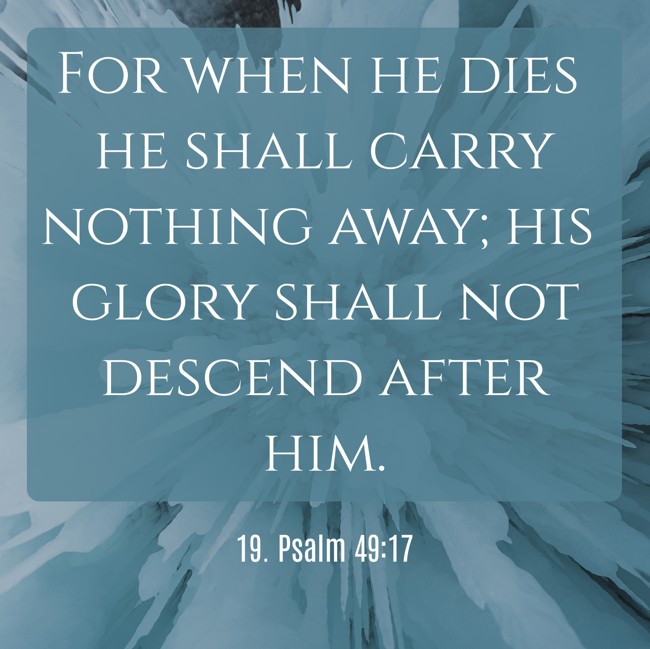 For when he dies he shall carry nothing away; his glory shall not descend after him. - 19. Psalm 49:17