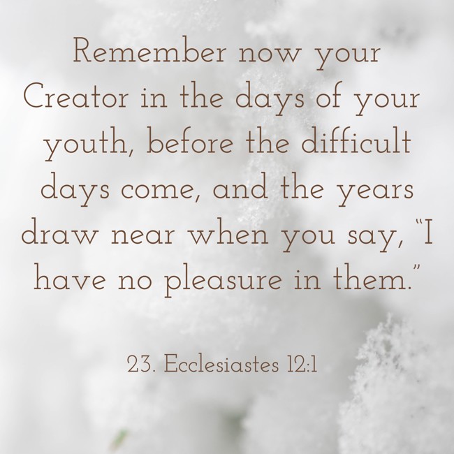 Remember now your Creator in the days of your youth, before the difficult days come, and the years draw near when you say, “I have no pleasure in them.” - 23. Ecclesiastes 12:1