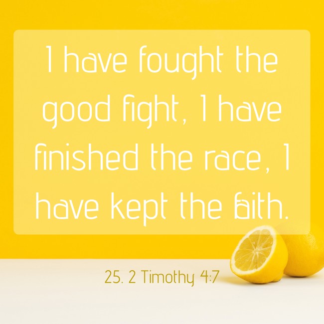 I have fought the good fight, I have finished the race, I have kept the faith. - 25. 2 Timothy 4:7