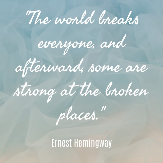 The world breaks everyone, and afterward, some are strong at the broken places. - Ernest Hemingway