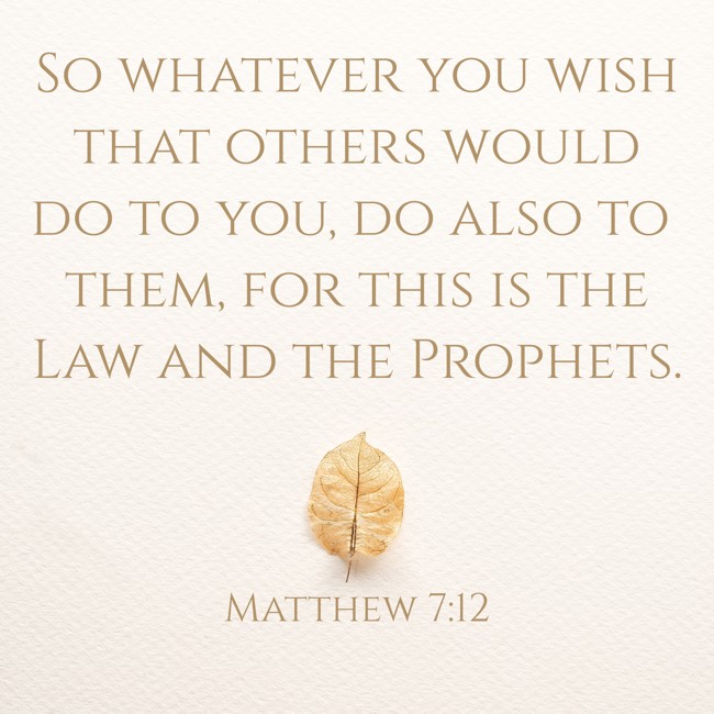 So whatever you wish that others would do to you, do also to them, for this is the Law and the Prophets. - Matthew 7:12