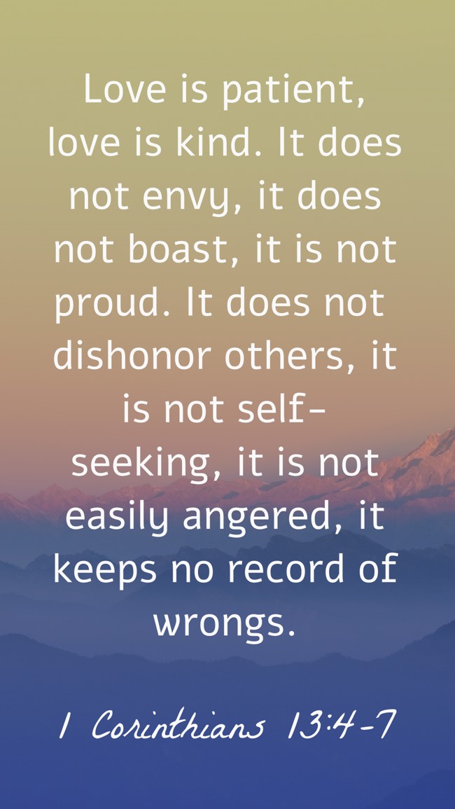 Love is patient, love is kind. It does not envy, it does not boast, it is not proud. It does not dishonor others, it is not self-seeking, it is not easily angered, it keeps no record of wrongs. - 1 Corinthians 13:4-7