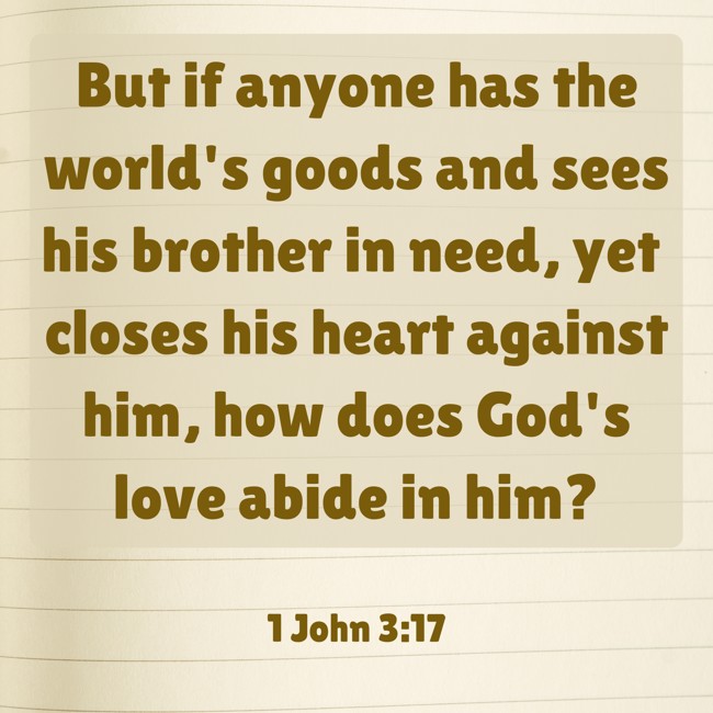 But if anyone has the world's goods and sees his brother in need, yet closes his heart against him, how does God's love abide in him? - 1 John 3:17