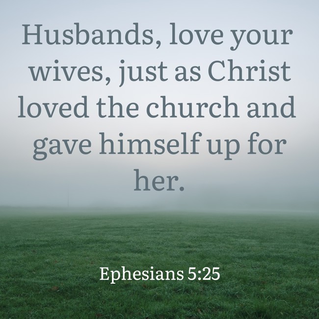 Husbands, love your wives, just as Christ loved the church and gave himself up for her. - Ephesians 5:25