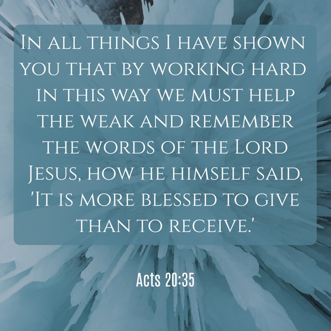 In all things I have shown you that by working hard in this way we must help the weak and remember the words of the Lord Jesus, how he himself said, 'It is more blessed to give than to receive.' - Acts 20:35