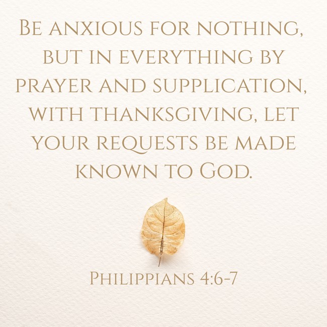 Be anxious for nothing, but in everything by prayer and supplication, with thanksgiving, let your requests be made known to God. - Philippians 4:6-7