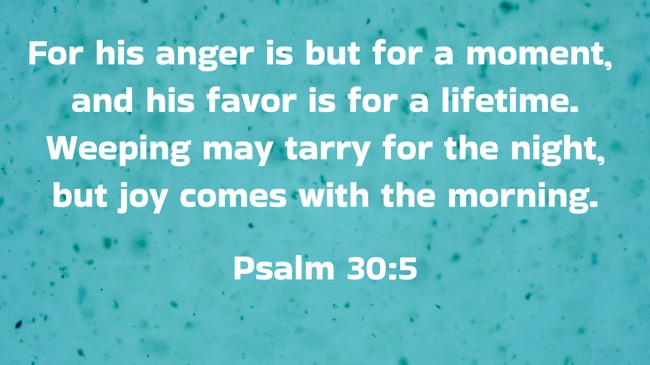 For his anger is but for a moment, and his favor is for a lifetime. Weeping may tarry for the night, but joy comes with the morning. - Psalm 30:5