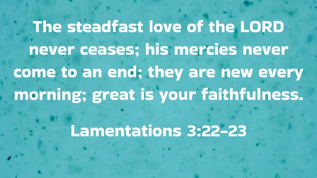 The steadfast love of the LORD never ceases; his mercies never come to an end; they are new every morning; great is your faithfulness. - Lamentations 3:22-23
