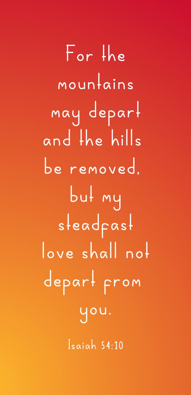 For the mountains may depart and the hills be removed, but my steadfast love shall not depart from you. - Isaiah 54:10