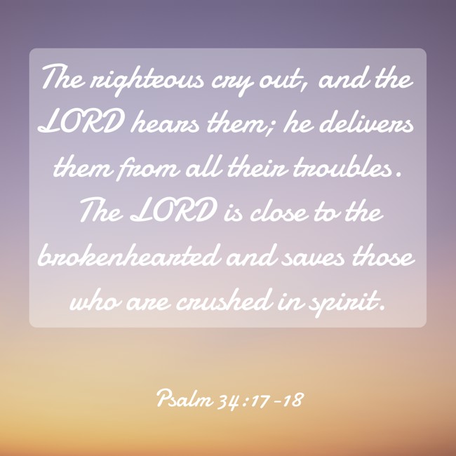 The righteous cry out, and the LORD hears them; he delivers them from all their troubles. The LORD is close to the brokenhearted and saves those who are crushed in spirit. - Psalm 34:17-18