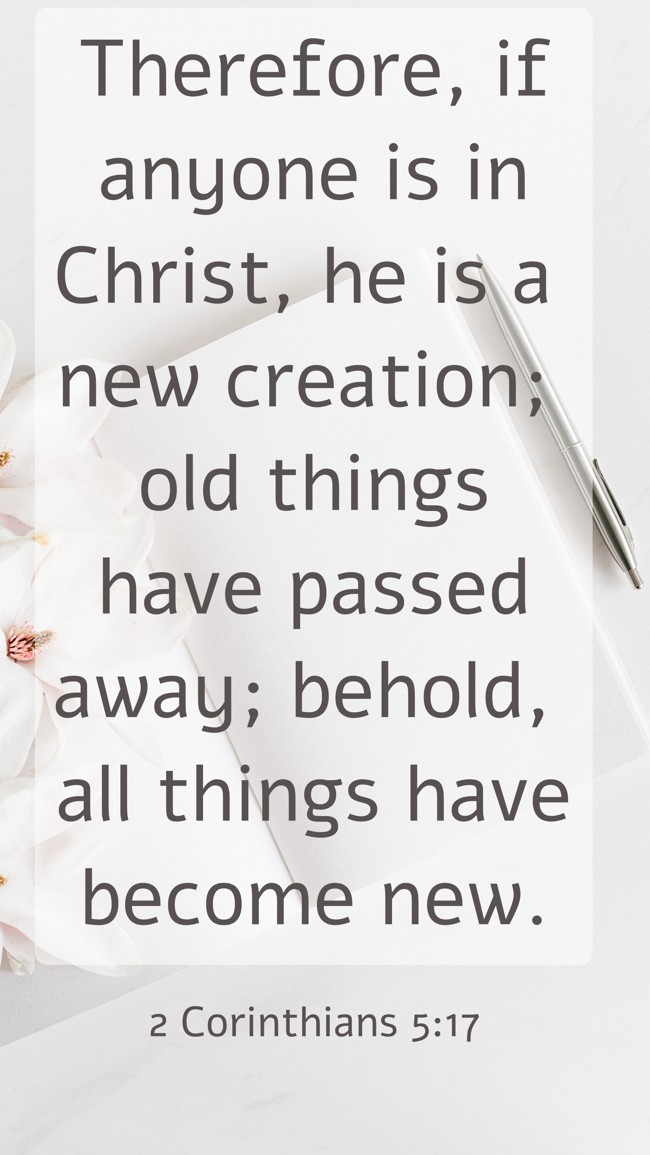 Therefore, if anyone is in Christ, he is a new creation; old things have passed away; behold, all things have become new. - 2 Corinthians 5:17