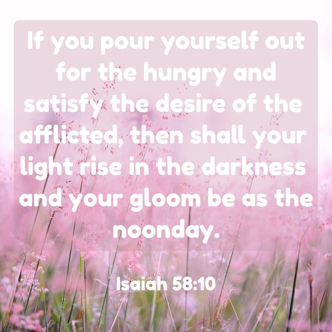 If you pour yourself out for the hungry and satisfy the desire of the afflicted, then shall your light rise in the darkness and your gloom be as the noonday. - Isaiah 58:10