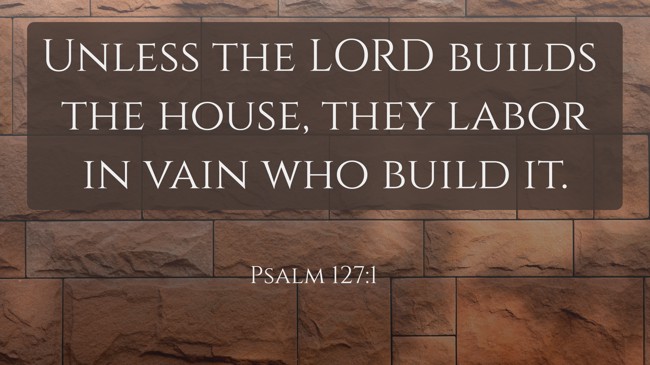 Unless the LORD builds the house, they labor in vain who build it. - Psalm 127:1