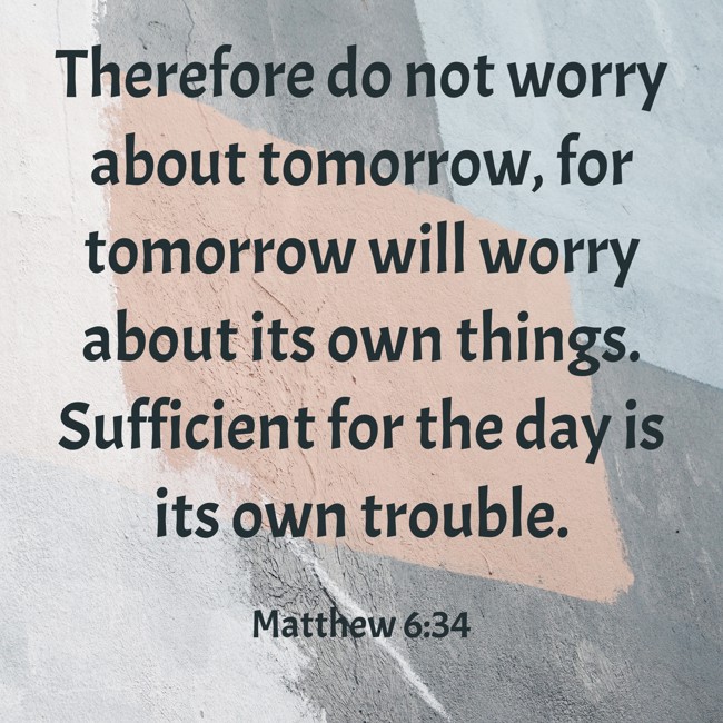 Therefore do not worry about tomorrow, for tomorrow will worry about its own things. Sufficient for the day is its own trouble. - Matthew 6:34