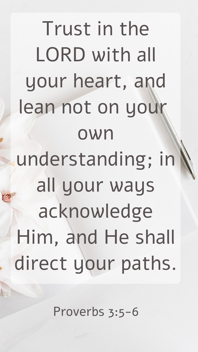 Trust in the LORD with all your heart, and lean not on your own understanding; in all your ways acknowledge Him, and He shall direct your paths. - Proverbs 3:5-6