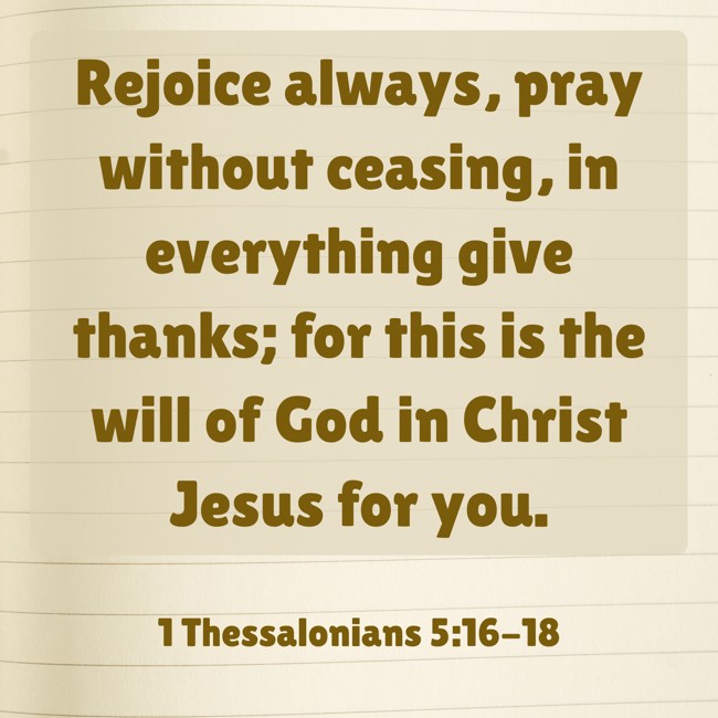 Rejoice always, pray without ceasing, in everything give thanks; for this is the will of God in Christ Jesus for you. - 1 Thessalonians 5:16-18