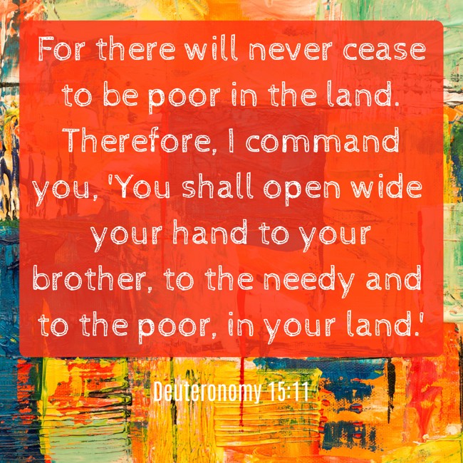 For there will never cease to be poor in the land. Therefore, I command you, 'You shall open wide your hand to your brother, to the needy and to the poor, in your land.' - Deuteronomy 15:11
