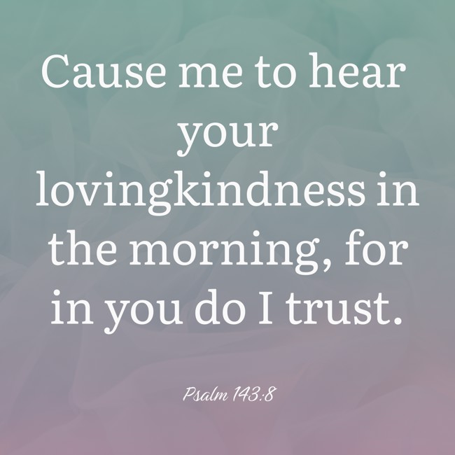 Cause me to hear your lovingkindness in the morning, for in you do I trust. - Psalm 143:8