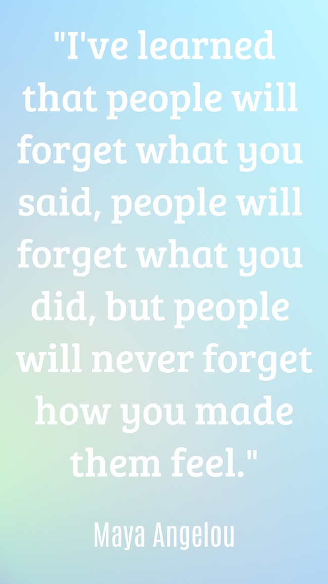 I've learned that people will forget what you said, people will forget what you did, but people will never forget how you made them feel. - Maya Angelou