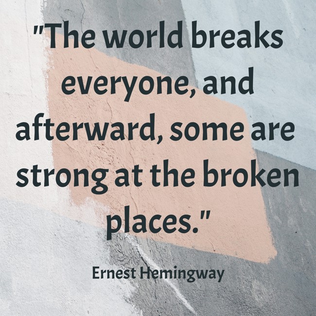 The world breaks everyone, and afterward, some are strong at the broken places. - Ernest Hemingway