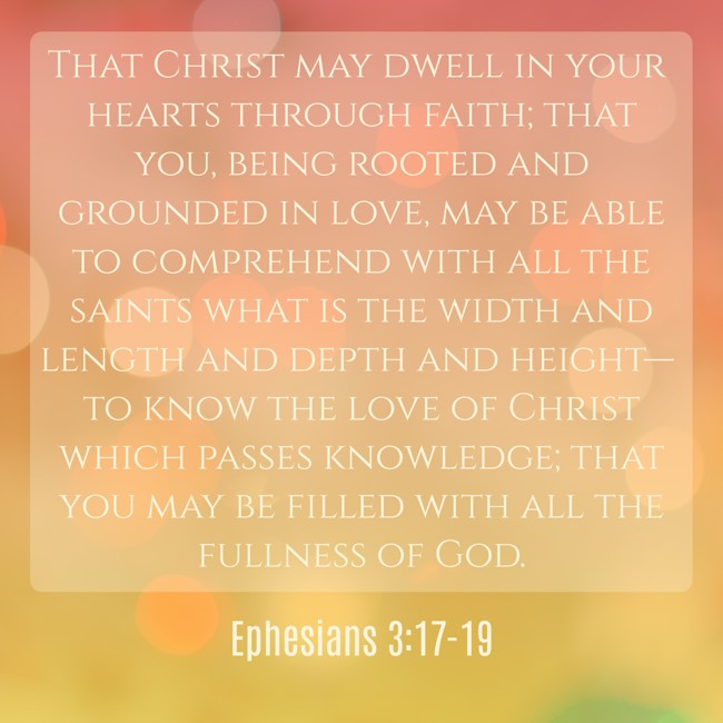 That Christ may dwell in your hearts through faith; that you, being rooted and grounded in love, may be able to comprehend with all the saints what is the width and length and depth and height— to know the love of Christ which passes knowledge; that you may be filled with all the fullness of God. - Ephesians 3:17-19