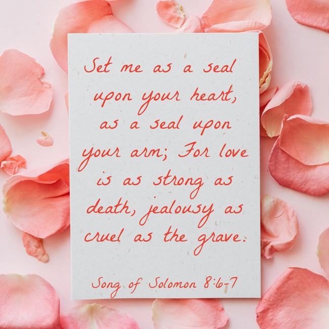 Set me as a seal upon your heart, as a seal upon your arm; For love is as strong as death, jealousy as cruel as the grave. - Song of Solomon 8:6-7