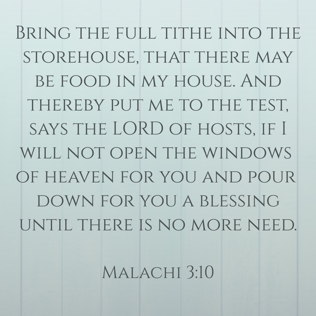 Bring the full tithe into the storehouse, that there may be food in my house. And thereby put me to the test, says the LORD of hosts, if I will not open the windows of heaven for you and pour down for you a blessing until there is no more need. - Malachi 3:10
