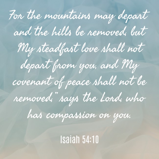 For the mountains may depart and the hills be removed, but My steadfast love shall not depart from you, and My covenant of peace shall not be removed,” says the Lord, who has compassion on you. - Isaiah 54:10