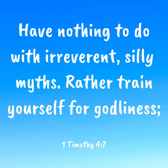  Have nothing to do with irreverent, silly myths. Rather train yourself for godliness;   - 1 Timothy 4:7 