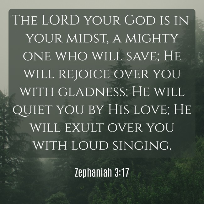 The LORD your God is in your midst, a mighty one who will save; He will rejoice over you with gladness; He will quiet you by His love; He will exult over you with loud singing. - Zephaniah 3:17
