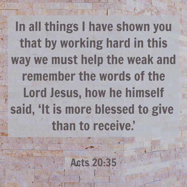 In all things I have shown you that by working hard in this way we must help the weak and remember the words of the Lord Jesus, how he himself said, ‘It is more blessed to give than to receive.’ - Acts 20:35