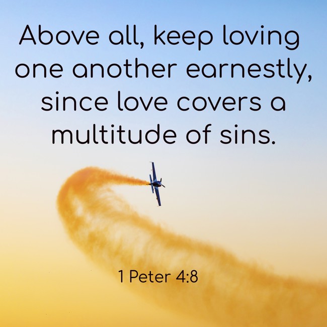 Above all, keep loving one another earnestly, since love covers a multitude of sins. - 1 Peter 4:8
