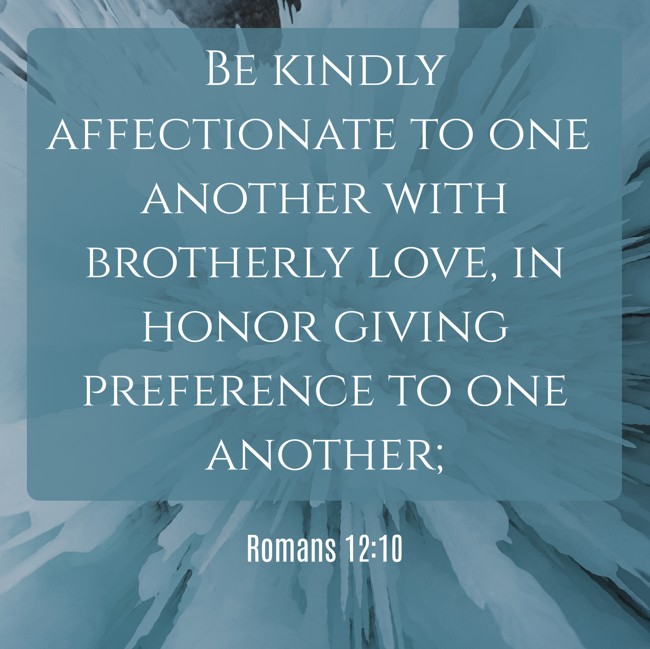 Be kindly affectionate to one another with brotherly love, in honor giving preference to one another; - Romans 12:10