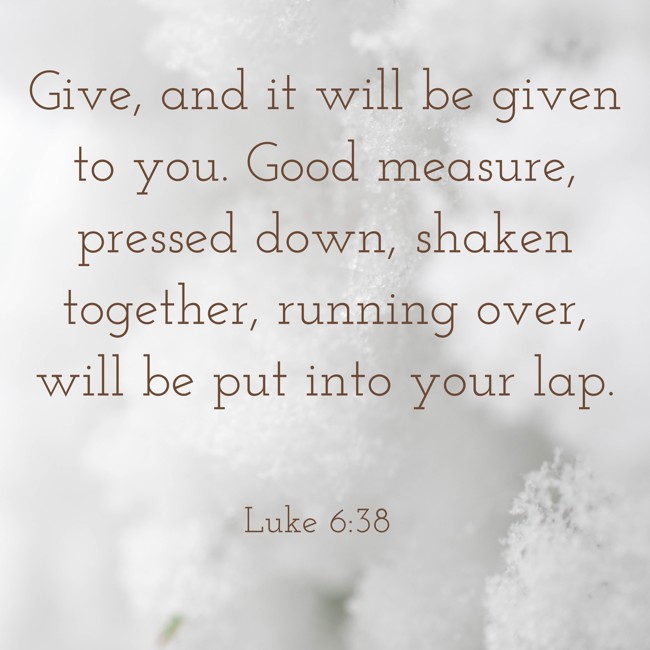 Give, and it will be given to you. Good measure, pressed down, shaken together, running over, will be put into your lap. - Luke 6:38