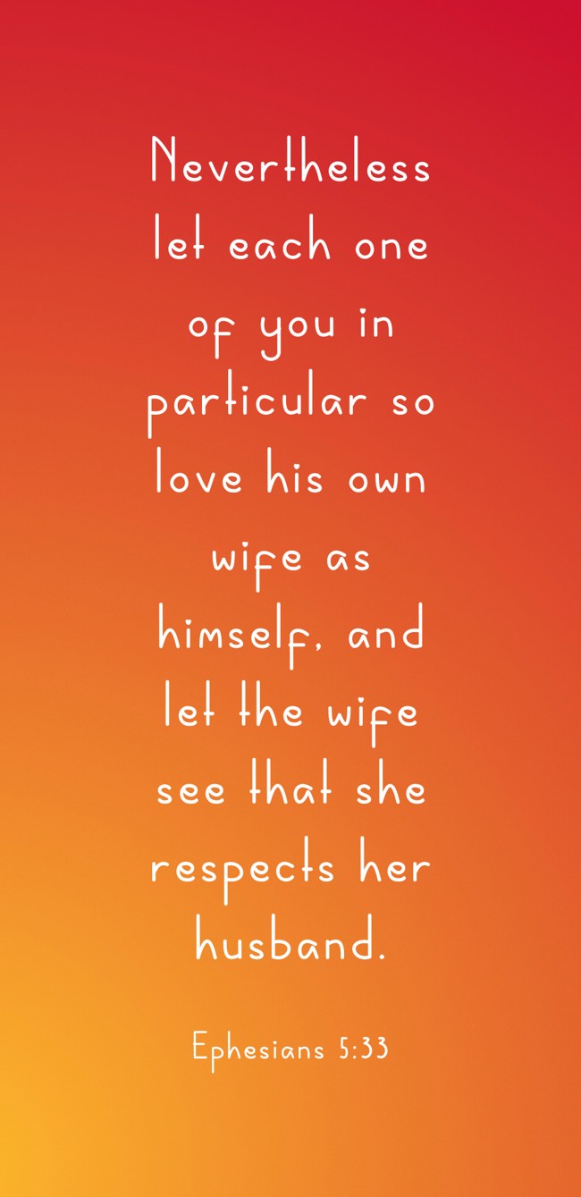 Nevertheless let each one of you in particular so love his own wife as himself, and let the wife see that she respects her husband. - Ephesians 5:33