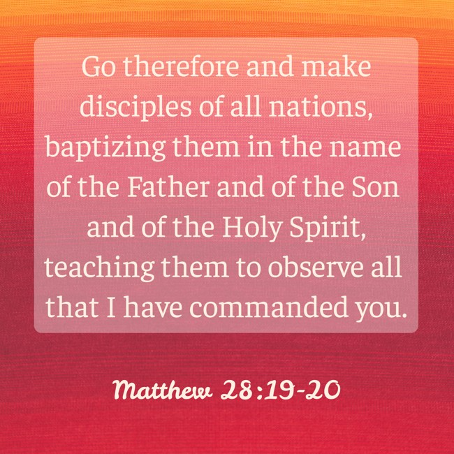  Go therefore and make disciples of all nations, baptizing them in the name of the Father and of the Son and of the Holy Spirit, teaching them to observe all that I have commanded you.   - Matthew 28:19-20 