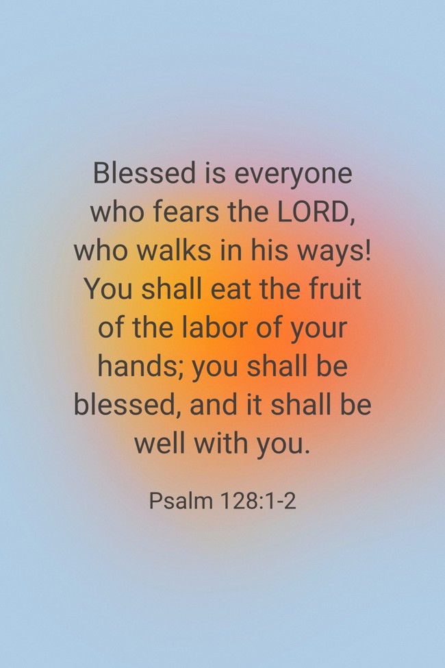 Blessed is everyone who fears the LORD, who walks in his ways! You shall eat the fruit of the labor of your hands; you shall be blessed, and it shall be well with you. - Psalm 128:1-2