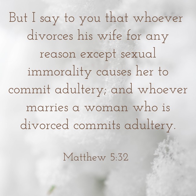 But I say to you that whoever divorces his wife for any reason except sexual immorality causes her to commit adultery; and whoever marries a woman who is divorced commits adultery. - Matthew 5:32